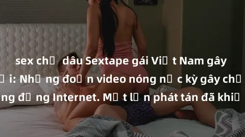 sex chị dâu Sextape gái Việt Nam gây sốt trên mạng xã hội: Những đoạn video nóng nực kỳ gây chấn động cộng đồng Internet. Một lần phát tán đã khiến người xem không thể rời mắt.