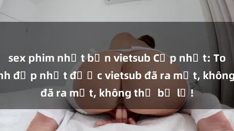 sex phim nhật bản vietsub Cập nhật: Top JAV idol xinh đẹp nhất được vietsub đã ra mắt, không thể bỏ lỡ!