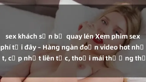 sex khách sạn bị quay lén Xem phim sex không che miễn phí tại đây – Hàng ngàn đoạn video hot nhất, cập nhật liên tục, thoải mái thưởng thức mà không tốn kém.