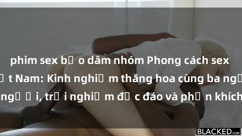 phim sex bạo dâm nhóm Phong cách sex 3P độc đáo tại Việt Nam: Kinh nghiệm thăng hoa cùng ba người, trải nghiệm độc đáo và phấn khích không thể bỏ lỡ!