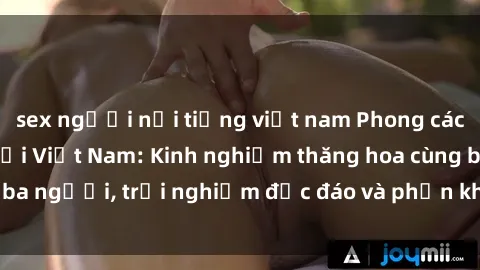 sex người nổi tiếng việt nam Phong cách sex 3P độc đáo tại Việt Nam: Kinh nghiệm thăng hoa cùng ba người, trải nghiệm độc đáo và phấn khích không thể bỏ lỡ!