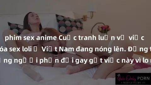 phim sex anime Cuộc tranh luận về việc có nên hợp pháp hóa sex loli ở Việt Nam đang nóng lên. Đồng thời, cũng có những người phản đối gay gắt việc này vì lo ngại về tác động tiêu cực lên trẻ em và xã 