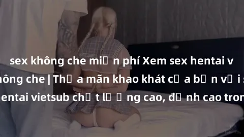 sex không che miễn phí Xem sex hentai vietsub cực hot, không che | Thỏa mãn khao khát của bạn với series hentai vietsub chất lượng cao, đỉnh cao trong thể loại anime không che.