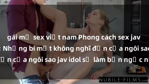 gái mỹ sex việt nam Phong cách sex jav idol siêu hấp dẫn: Những bí mật không nghĩ đến của ngôi sao jav idol sẽ làm bạn ngạc nhiên!
