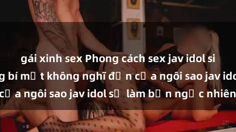 gái xinh sex Phong cách sex jav idol siêu hấp dẫn: Những bí mật không nghĩ đến của ngôi sao jav idol sẽ làm bạn ngạc nhiên!