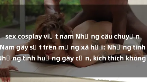sex cosplay việt nam Những câu chuyện sex sinh viên Việt Nam gây sốt trên mạng xã hội: Những tình huống gây cấn, kích thích không thể bỏ qua