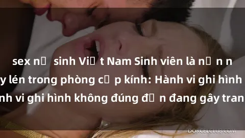 sex nữ sinh Việt Nam Sinh viên là nạn nhân của video quay lén trong phòng cấp kính: Hành vi ghi hình không đúng đắn đang gây tranh cãi lớn