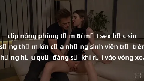 clip nóng phòng tắm Bí mật sex học sinh không che: Cuộc sống thầm kín của những sinh viên trẻ trên trường. Những hậu quả đáng sợ khi rơi vào vòng xoáy của tình dục từ tuổi mới lớn.