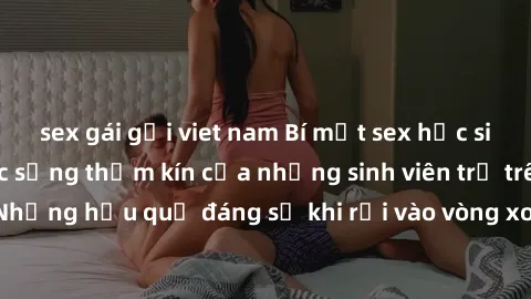 sex gái gọi viet nam Bí mật sex học sinh không che: Cuộc sống thầm kín của những sinh viên trẻ trên trường. Những hậu quả đáng sợ khi rơi vào vòng xoáy của tình dục từ tuổi mới lớn.
