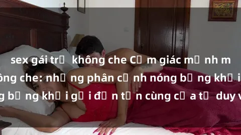 sex gái trẻ không che Cảm giác mạnh mẽ với sex BDSM không che: những phân cảnh nóng bỏng khơi gợi đến tận cùng của tư duy và cơ thể.