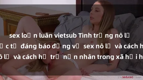 sex loạn luân vietsub Tình trạng nô lệ tình dục: Những thực tế đáng báo động về sex nô lệ và cách hỗ trợ nạn nhân trong xã hội hiện nay