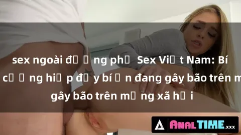 sex ngoài đường phố Sex Việt Nam: Bí mật về vụ cưỡng hiếp đầy bí ẩn đang gây bão trên mạng xã hội