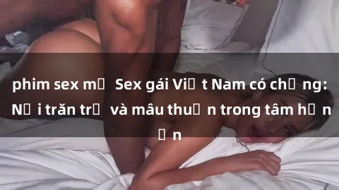 phim sex mỹ Sex gái Việt Nam có chồng: Nỗi trăn trở và mâu thuẫn trong tâm hồn