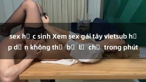 sex học sinh Xem sex gái tây vietsub hấp dẫn không thể bỏ lỡ chỉ trong phút