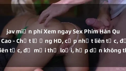 jav miễn phí Xem ngay Sex Phim Hàn Quốc Vietsub Đỉnh Cao - Chất lượng HD, cập nhật liên tục, đủ mọi thể loại, hấp dẫn không thể bỏ qua!