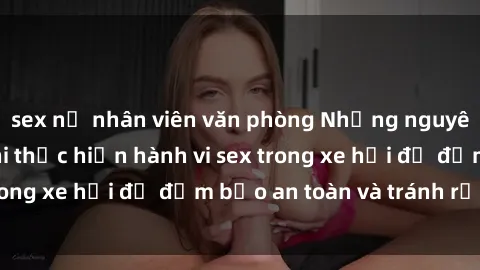 sex nữ nhân viên văn phòng Những nguyên tắc cần nhớ khi thực hiện hành vi sex trong xe hơi để đảm bảo an toàn và tránh rủi ro.