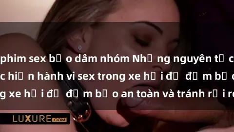 phim sex bạo dâm nhóm Những nguyên tắc cần nhớ khi thực hiện hành vi sex trong xe hơi để đảm bảo an toàn và tránh rủi ro.