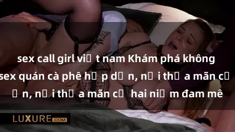 sex call girl việt nam Khám phá không gian độc đáo tại sex quán cà phê hấp dẫn, nơi thỏa mãn cả hai niềm đam mê