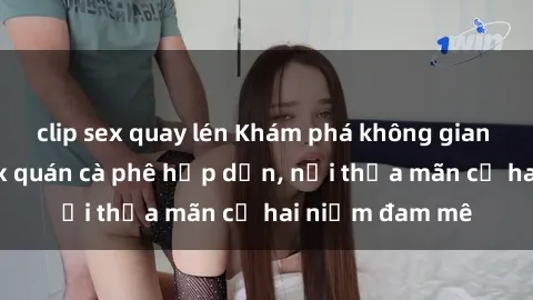 clip sex quay lén Khám phá không gian độc đáo tại sex quán cà phê hấp dẫn, nơi thỏa mãn cả hai niềm đam mê