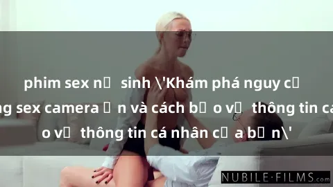 phim sex nữ sinh 'Khám phá nguy cơ của việc sử dụng sex camera ẩn và cách bảo vệ thông tin cá nhân của bạn'