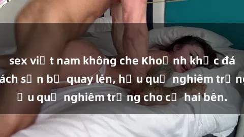 sex việt nam không che Khoảnh khắc đáng buồn: Sex khách sạn bị quay lén, hậu quả nghiêm trọng cho cả hai bên.