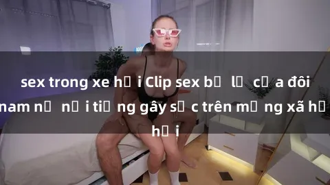 sex trong xe hơi Clip sex bị lộ của đôi nam nữ nổi tiếng gây sốc trên mạng xã hội