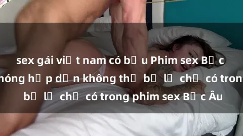 sex gái việt nam có bầu Phim sex Bắc Âu: Những cảnh nóng hấp dẫn không thể bỏ lỡ chỉ có trong phim sex Bắc Âu
