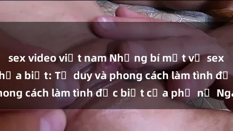 sex video việt nam Những bí mật về sex gái Nga mà bạn chưa biết: Tư duy và phong cách làm tình đặc biệt của phụ nữ Nga