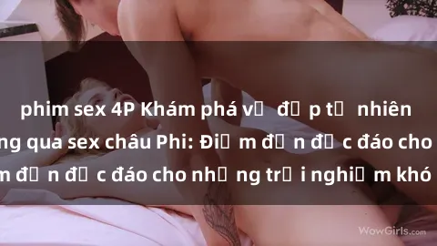 phim sex 4P Khám phá vẻ đẹp tự nhiên và văn hóa đa dạng qua sex châu Phi: Điểm đến độc đáo cho những trải nghiệm khó quên
