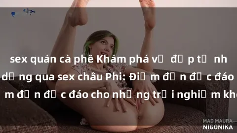 sex quán cà phê Khám phá vẻ đẹp tự nhiên và văn hóa đa dạng qua sex châu Phi: Điểm đến độc đáo cho những trải nghiệm khó quên