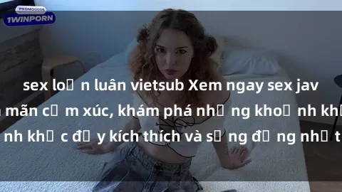 sex loạn luân vietsub Xem ngay sex jav không che để thỏa mãn cảm xúc, khám phá những khoảnh khắc đầy kích thích và sống động nhất chỉ trong click!