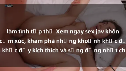 làm tình tập thể Xem ngay sex jav không che để thỏa mãn cảm xúc, khám phá những khoảnh khắc đầy kích thích và sống động nhất chỉ trong click!
