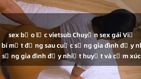 sex bạo lực vietsub Chuyện sex gái Việt có chồng: Những bí mật đằng sau cuộc sống gia đình đầy nhiệt huyết và cảm xúc