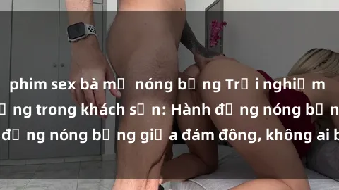 phim sex bà mẹ nóng bỏng Trải nghiệm sex sinh viên sôi động trong khách sạn: Hành động nóng bỏng giữa đám đông, không ai bị bỏ lỡ