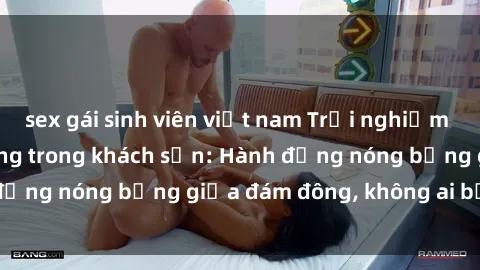sex gái sinh viên việt nam Trải nghiệm sex sinh viên sôi động trong khách sạn: Hành động nóng bỏng giữa đám đông, không ai bị bỏ lỡ