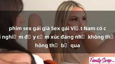 phim sex gái già Sex gái Việt Nam có con: Trải nghiệm đầy cảm xúc đáng nhớ không thể bỏ qua