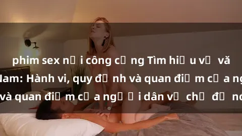 phim sex nơi công cộng Tìm hiểu về văn hóa sex ở Việt Nam: Hành vi, quy định và quan điểm của người dân về chủ đề nóng