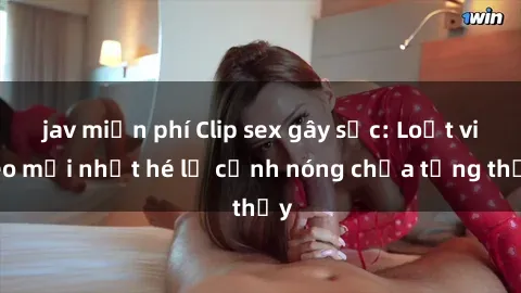 jav miễn phí Clip sex gây sốc: Loạt video mới nhất hé lộ cảnh nóng chưa từng thấy