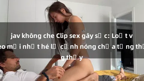 jav không che Clip sex gây sốc: Loạt video mới nhất hé lộ cảnh nóng chưa từng thấy