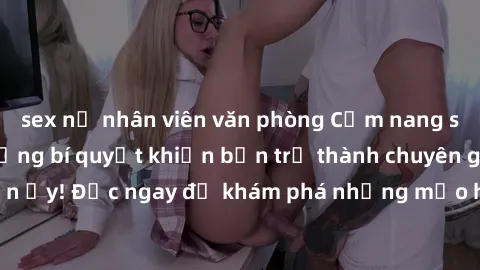 sex nữ nhân viên văn phòng Cẩm nang sex không che: Những bí quyết khiến bạn trở thành chuyên gia trong chuyện ấy! Đọc ngay để khám phá những mẹo hay và bí quyết tình dục không che.
