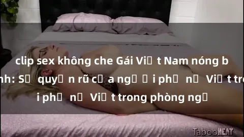 clip sex không che Gái Việt Nam nóng bỏng khi làm tình: Sự quyến rũ của người phụ nữ Việt trong phòng ngủ