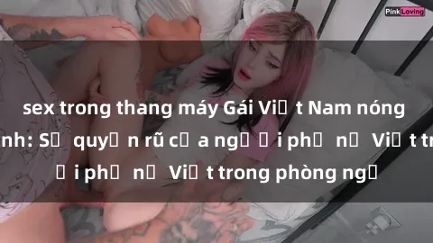 sex trong thang máy Gái Việt Nam nóng bỏng khi làm tình: Sự quyến rũ của người phụ nữ Việt trong phòng ngủ
