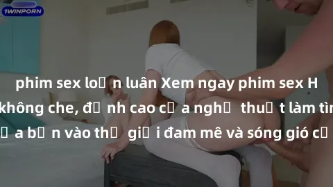 phim sex loạn luân Xem ngay phim sex HD chất lượng cao không che, đỉnh cao của nghệ thuật làm tình, đưa bạn vào thế giới đam mê và sóng gió của tình yêu không giới hạn.