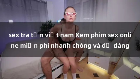 sex tra tấn việt nam Xem phim sex online miễn phí nhanh chóng và dễ dàng