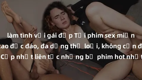 làm tình với gái đẹp Tải phim sex miễn phí chất lượng cao độc đáo, đa dạng thể loại, không cần đăng ký tài khoản. Cập nhật liên tục những bộ phim hot nhất trên thị trường. Sự lựa chọn hàng đầu cho ngư