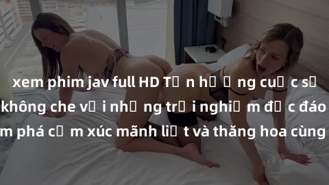 xem phim jav full HD Tận hưởng cuộc sống tình dục online không che với những trải nghiệm độc đáo và mới lạ. Khám phá cảm xúc mãnh liệt và thăng hoa cùng đối tác tại các trang web chuyên nghiệp.