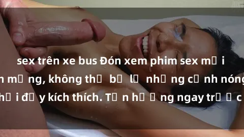sex trên xe bus Đón xem phim sex mới nhất đang hot trên mạng, không thể bỏ lỡ những cảnh nóng hổi đầy kích thích. Tận hưởng ngay trước khi bị xoá chóng mặt!