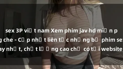 sex 3P việt nam Xem phim jav hd miễn phí đỉnh cao không che - Cập nhật liên tục những bộ phim sex hay nhất, chất lượng cao chỉ có tại website chuyên nghiệp hàng đầu.