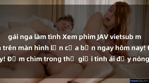 gái nga làm tình Xem phim JAV vietsub mới nhất và hấp dẫn trên màn hình lớn của bạn ngay hôm nay! Đắm chìm trong thế giới tình ái đầy nóng bỏng và kích thích.