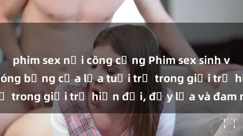 phim sex nơi công cộng Phim sex sinh viên: Câu chuyện nóng bỏng của lứa tuổi trẻ trong giới trẻ hiện đại, đầy lửa và đam mê